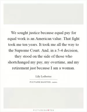 We sought justice because equal pay for equal work is an American value. That fight took me ten years. It took me all the way to the Supreme Court. And, in a 5-4 decision, they stood on the side of those who shortchanged my pay, my overtime, and my retirement just because I am a woman Picture Quote #1