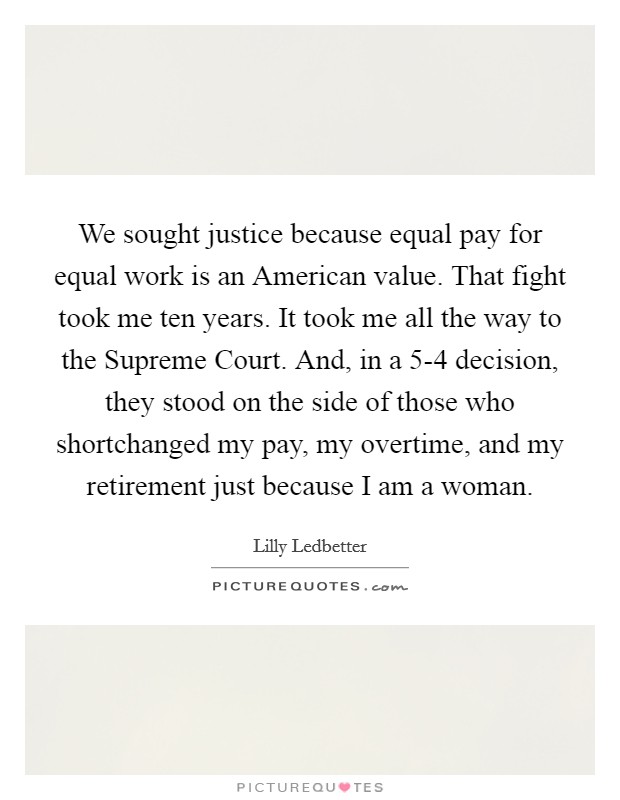 We sought justice because equal pay for equal work is an American value. That fight took me ten years. It took me all the way to the Supreme Court. And, in a 5-4 decision, they stood on the side of those who shortchanged my pay, my overtime, and my retirement just because I am a woman Picture Quote #1