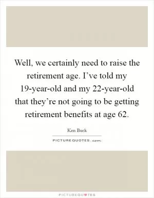 Well, we certainly need to raise the retirement age. I’ve told my 19-year-old and my 22-year-old that they’re not going to be getting retirement benefits at age 62 Picture Quote #1
