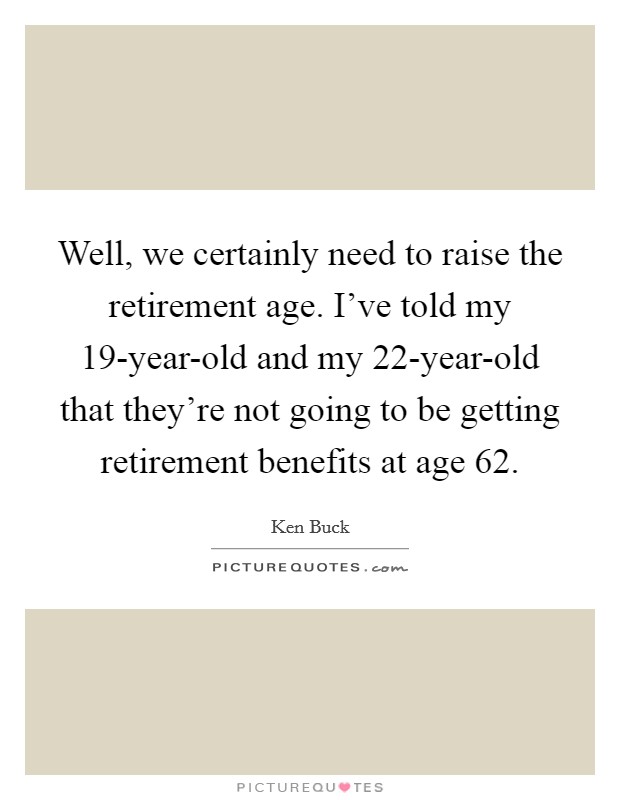 Well, we certainly need to raise the retirement age. I've told my 19-year-old and my 22-year-old that they're not going to be getting retirement benefits at age 62 Picture Quote #1