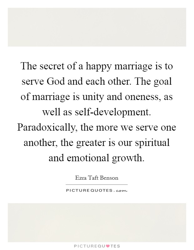 The secret of a happy marriage is to serve God and each other. The goal of marriage is unity and oneness, as well as self-development. Paradoxically, the more we serve one another, the greater is our spiritual and emotional growth Picture Quote #1