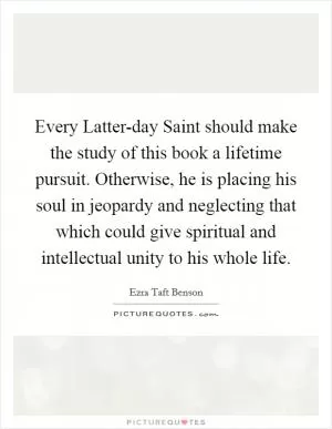 Every Latter-day Saint should make the study of this book a lifetime pursuit. Otherwise, he is placing his soul in jeopardy and neglecting that which could give spiritual and intellectual unity to his whole life Picture Quote #1