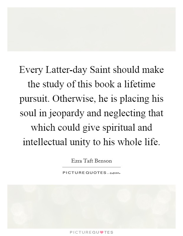 Every Latter-day Saint should make the study of this book a lifetime pursuit. Otherwise, he is placing his soul in jeopardy and neglecting that which could give spiritual and intellectual unity to his whole life Picture Quote #1
