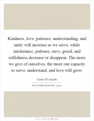 Kindness, love, patience, understanding, and unity will increase as we serve, while intolerance, jealousy, envy, greed, and selfishness decrease or disappear. The more we give of ourselves, the more our capacity to serve, understand, and love will grow Picture Quote #1