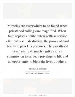Miracles are everywhere to be found when priesthood callings are magnified. When faith replaces doubt, when selfless service eliminates selfish striving, the power of God brings to pass His purposes. The priesthood is not really so much a gift as it is a commission to serve, a privilege to lift, and an opportunity to bless the lives of others Picture Quote #1