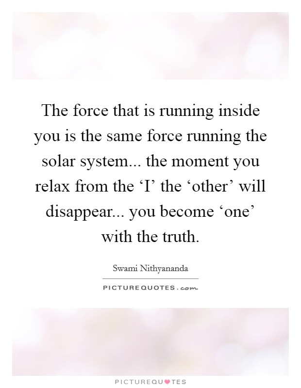 The force that is running inside you is the same force running the solar system... the moment you relax from the ‘I' the ‘other' will disappear... you become ‘one' with the truth Picture Quote #1