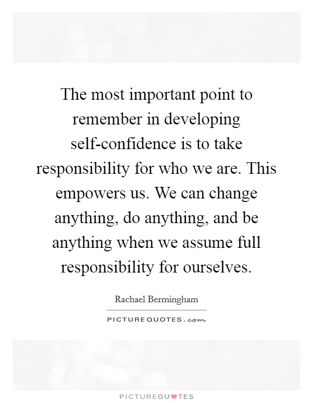 The most important point to remember in developing self-confidence is to take responsibility for who we are. This empowers us. We can change anything, do anything, and be anything when we assume full responsibility for ourselves Picture Quote #1