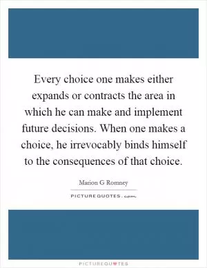 Every choice one makes either expands or contracts the area in which he can make and implement future decisions. When one makes a choice, he irrevocably binds himself to the consequences of that choice Picture Quote #1
