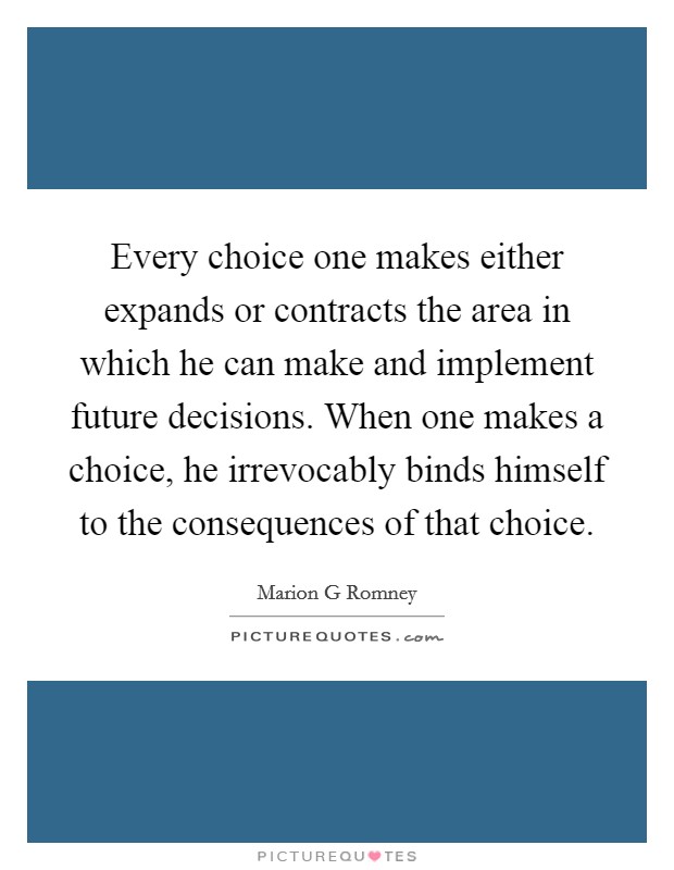 Every choice one makes either expands or contracts the area in which he can make and implement future decisions. When one makes a choice, he irrevocably binds himself to the consequences of that choice Picture Quote #1