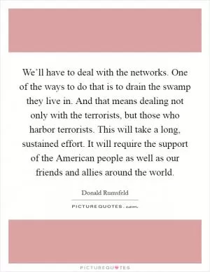 We’ll have to deal with the networks. One of the ways to do that is to drain the swamp they live in. And that means dealing not only with the terrorists, but those who harbor terrorists. This will take a long, sustained effort. It will require the support of the American people as well as our friends and allies around the world Picture Quote #1
