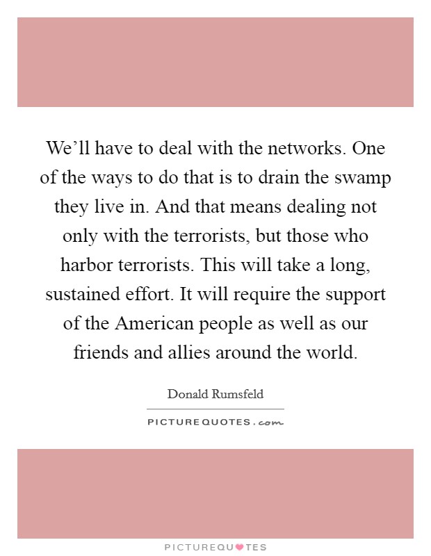 We'll have to deal with the networks. One of the ways to do that is to drain the swamp they live in. And that means dealing not only with the terrorists, but those who harbor terrorists. This will take a long, sustained effort. It will require the support of the American people as well as our friends and allies around the world Picture Quote #1