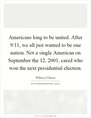 Americans long to be united. After 9/11, we all just wanted to be one nation. Not a single American on September the 12, 2001, cared who won the next presidential election Picture Quote #1