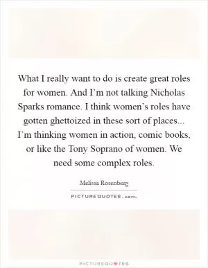 What I really want to do is create great roles for women. And I’m not talking Nicholas Sparks romance. I think women’s roles have gotten ghettoized in these sort of places... I’m thinking women in action, comic books, or like the Tony Soprano of women. We need some complex roles Picture Quote #1