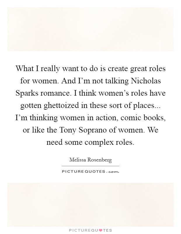 What I really want to do is create great roles for women. And I'm not talking Nicholas Sparks romance. I think women's roles have gotten ghettoized in these sort of places... I'm thinking women in action, comic books, or like the Tony Soprano of women. We need some complex roles Picture Quote #1