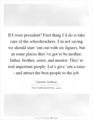 If I were president? First thing I’d do is take care of the schoolteachers. I’m not saying we should start ‘em out with six figures, but in some places they’ve got to be mother, father, brother, sister, and mentor. They’re real important people. Let’s give ‘em a raise - and attract the best people to the job Picture Quote #1