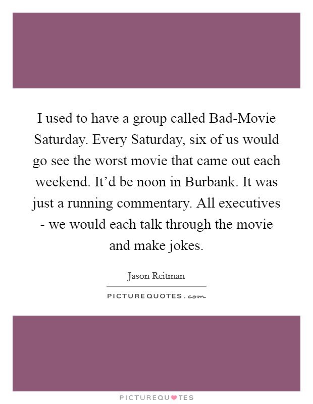 I used to have a group called Bad-Movie Saturday. Every Saturday, six of us would go see the worst movie that came out each weekend. It'd be noon in Burbank. It was just a running commentary. All executives - we would each talk through the movie and make jokes Picture Quote #1
