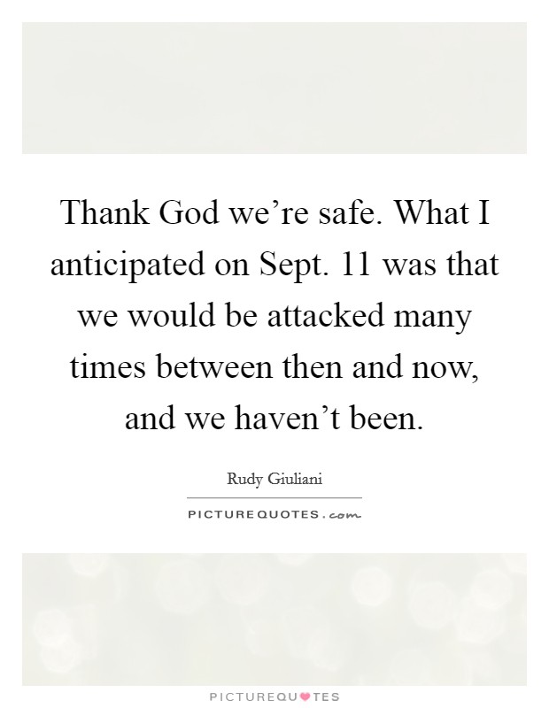 Thank God we're safe. What I anticipated on Sept. 11 was that we would be attacked many times between then and now, and we haven't been Picture Quote #1