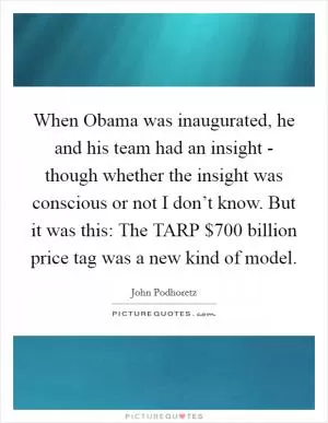 When Obama was inaugurated, he and his team had an insight - though whether the insight was conscious or not I don’t know. But it was this: The TARP $700 billion price tag was a new kind of model Picture Quote #1