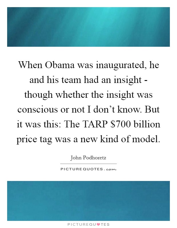 When Obama was inaugurated, he and his team had an insight - though whether the insight was conscious or not I don't know. But it was this: The TARP $700 billion price tag was a new kind of model Picture Quote #1