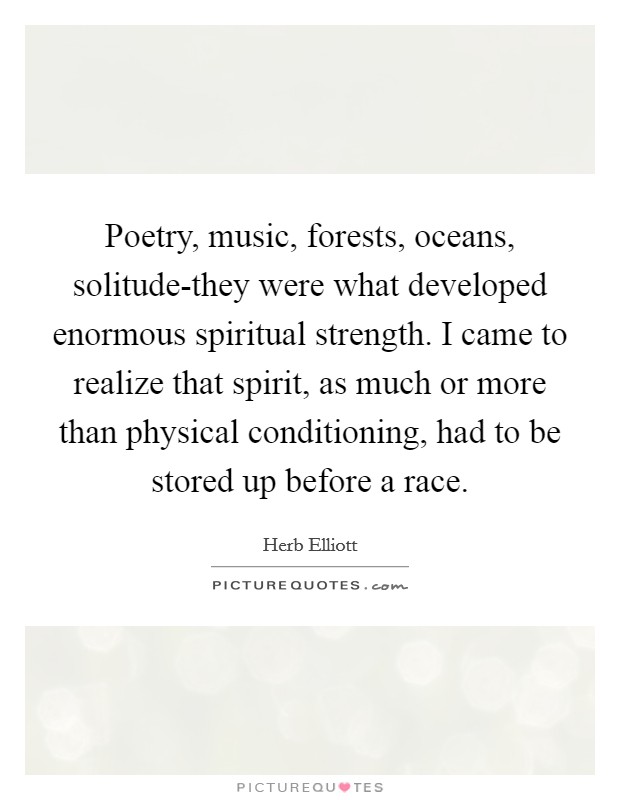 Poetry, music, forests, oceans, solitude-they were what developed enormous spiritual strength. I came to realize that spirit, as much or more than physical conditioning, had to be stored up before a race Picture Quote #1