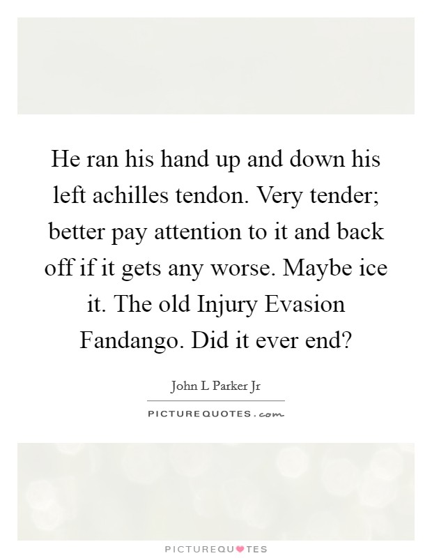 He ran his hand up and down his left achilles tendon. Very tender; better pay attention to it and back off if it gets any worse. Maybe ice it. The old Injury Evasion Fandango. Did it ever end? Picture Quote #1