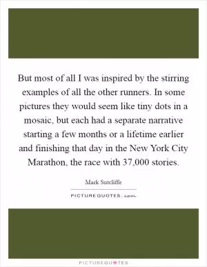 But most of all I was inspired by the stirring examples of all the other runners. In some pictures they would seem like tiny dots in a mosaic, but each had a separate narrative starting a few months or a lifetime earlier and finishing that day in the New York City Marathon, the race with 37,000 stories Picture Quote #1