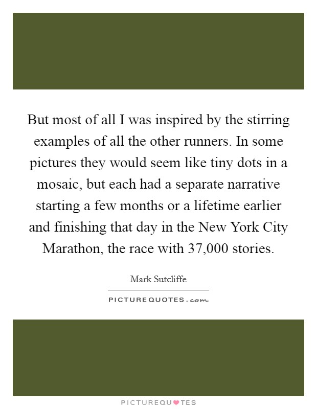 But most of all I was inspired by the stirring examples of all the other runners. In some pictures they would seem like tiny dots in a mosaic, but each had a separate narrative starting a few months or a lifetime earlier and finishing that day in the New York City Marathon, the race with 37,000 stories Picture Quote #1