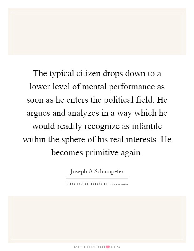 The typical citizen drops down to a lower level of mental performance as soon as he enters the political field. He argues and analyzes in a way which he would readily recognize as infantile within the sphere of his real interests. He becomes primitive again Picture Quote #1