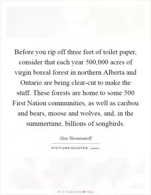 Before you rip off three feet of toilet paper, consider that each year 500,000 acres of virgin boreal forest in northern Alberta and Ontario are being clear-cut to make the stuff. These forests are home to some 500 First Nation communities, as well as caribou and bears, moose and wolves, and, in the summertime, billions of songbirds Picture Quote #1