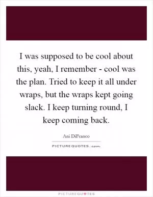 I was supposed to be cool about this, yeah, I remember - cool was the plan. Tried to keep it all under wraps, but the wraps kept going slack. I keep turning round, I keep coming back Picture Quote #1