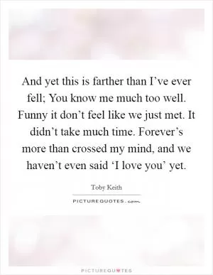 And yet this is farther than I’ve ever fell; You know me much too well. Funny it don’t feel like we just met. It didn’t take much time. Forever’s more than crossed my mind, and we haven’t even said ‘I love you’ yet Picture Quote #1