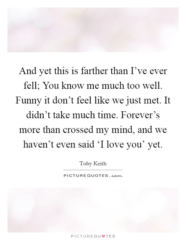 And yet this is farther than I've ever fell; You know me much too well. Funny it don't feel like we just met. It didn't take much time. Forever's more than crossed my mind, and we haven't even said ‘I love you' yet Picture Quote #1
