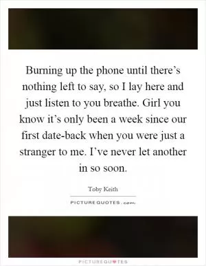 Burning up the phone until there’s nothing left to say, so I lay here and just listen to you breathe. Girl you know it’s only been a week since our first date-back when you were just a stranger to me. I’ve never let another in so soon Picture Quote #1
