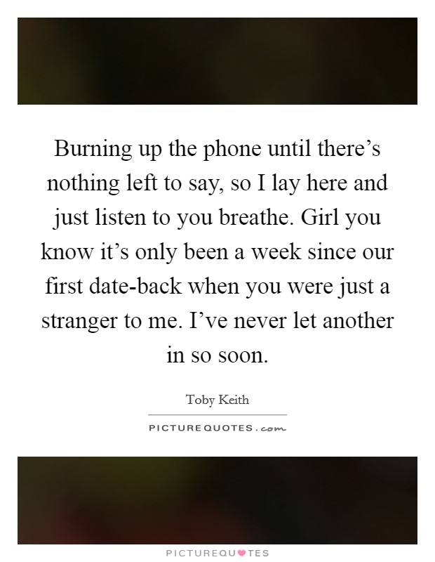 Burning up the phone until there's nothing left to say, so I lay here and just listen to you breathe. Girl you know it's only been a week since our first date-back when you were just a stranger to me. I've never let another in so soon Picture Quote #1