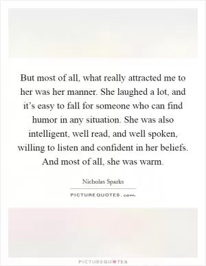 But most of all, what really attracted me to her was her manner. She laughed a lot, and it’s easy to fall for someone who can find humor in any situation. She was also intelligent, well read, and well spoken, willing to listen and confident in her beliefs. And most of all, she was warm Picture Quote #1