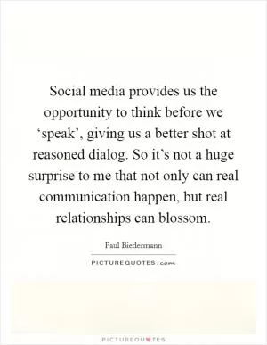 Social media provides us the opportunity to think before we ‘speak’, giving us a better shot at reasoned dialog. So it’s not a huge surprise to me that not only can real communication happen, but real relationships can blossom Picture Quote #1