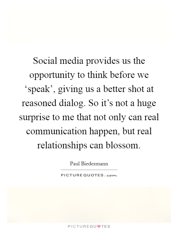 Social media provides us the opportunity to think before we ‘speak', giving us a better shot at reasoned dialog. So it's not a huge surprise to me that not only can real communication happen, but real relationships can blossom Picture Quote #1