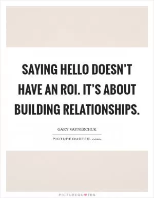 Saying hello doesn’t have an ROI. It’s about building relationships Picture Quote #1