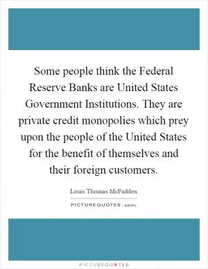 Some people think the Federal Reserve Banks are United States Government Institutions. They are private credit monopolies which prey upon the people of the United States for the benefit of themselves and their foreign customers Picture Quote #1