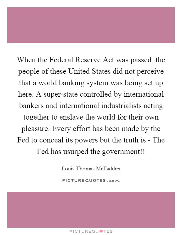 When the Federal Reserve Act was passed, the people of these United States did not perceive that a world banking system was being set up here. A super-state controlled by international bankers and international industrialists acting together to enslave the world for their own pleasure. Every effort has been made by the Fed to conceal its powers but the truth is - The Fed has usurped the government!! Picture Quote #1