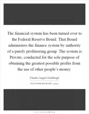 The financial system has been turned over to the Federal Reserve Board. That Board administers the finance system by authority of a purely profiteering group. The system is Private, conducted for the sole purpose of obtaining the greatest possible profits from the use of other people’s money Picture Quote #1