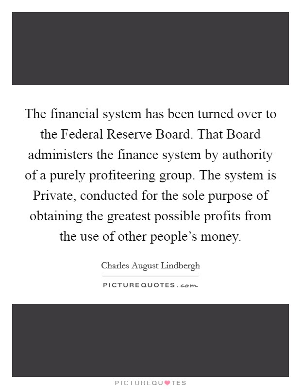 The financial system has been turned over to the Federal Reserve Board. That Board administers the finance system by authority of a purely profiteering group. The system is Private, conducted for the sole purpose of obtaining the greatest possible profits from the use of other people's money Picture Quote #1