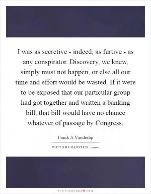 I was as secretive - indeed, as furtive - as any conspirator. Discovery, we knew, simply must not happen, or else all our time and effort would be wasted. If it were to be exposed that our particular group had got together and written a banking bill, that bill would have no chance whatever of passage by Congress Picture Quote #1