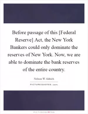 Before passage of this [Federal Reserve] Act, the New York Bankers could only dominate the reserves of New York. Now, we are able to dominate the bank reserves of the entire country Picture Quote #1