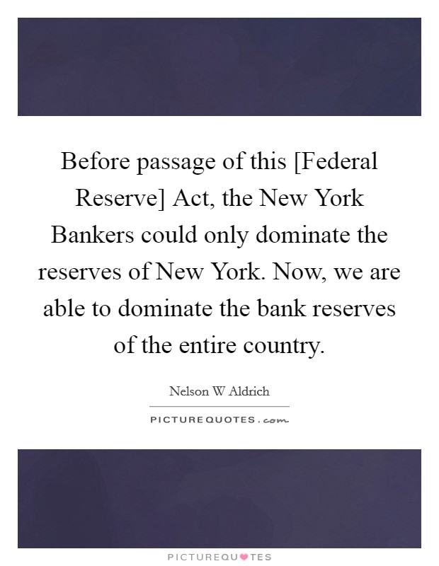 Before passage of this [Federal Reserve] Act, the New York Bankers could only dominate the reserves of New York. Now, we are able to dominate the bank reserves of the entire country Picture Quote #1