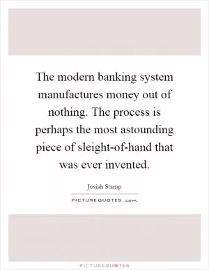 The modern banking system manufactures money out of nothing. The process is perhaps the most astounding piece of sleight-of-hand that was ever invented Picture Quote #1