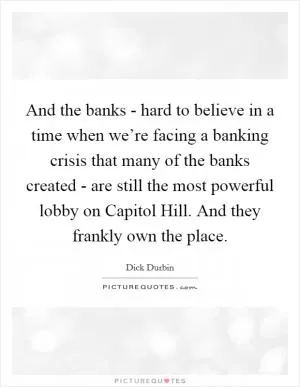 And the banks - hard to believe in a time when we’re facing a banking crisis that many of the banks created - are still the most powerful lobby on Capitol Hill. And they frankly own the place Picture Quote #1
