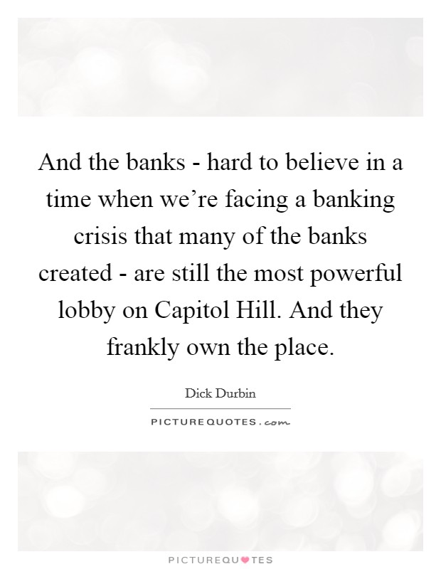 And the banks - hard to believe in a time when we're facing a banking crisis that many of the banks created - are still the most powerful lobby on Capitol Hill. And they frankly own the place Picture Quote #1