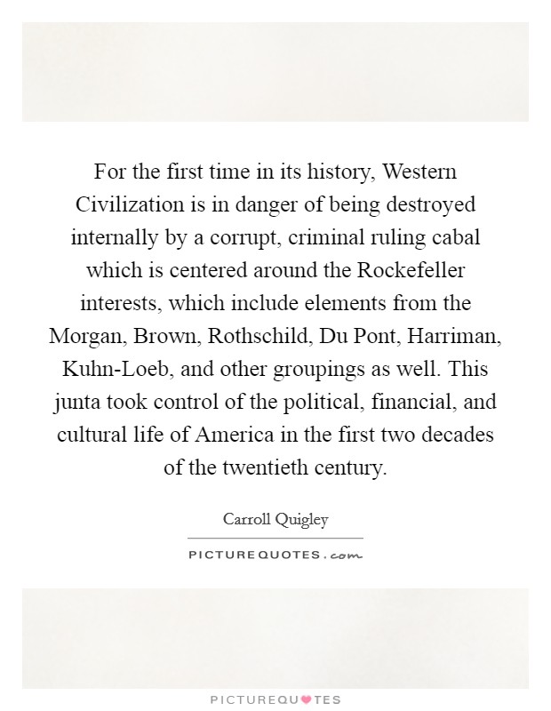 For the first time in its history, Western Civilization is in danger of being destroyed internally by a corrupt, criminal ruling cabal which is centered around the Rockefeller interests, which include elements from the Morgan, Brown, Rothschild, Du Pont, Harriman, Kuhn-Loeb, and other groupings as well. This junta took control of the political, financial, and cultural life of America in the first two decades of the twentieth century Picture Quote #1