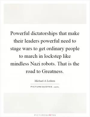 Powerful dictatorships that make their leaders powerful need to stage wars to get ordinary people to march in lockstep like mindless Nazi robots. That is the road to Greatness Picture Quote #1